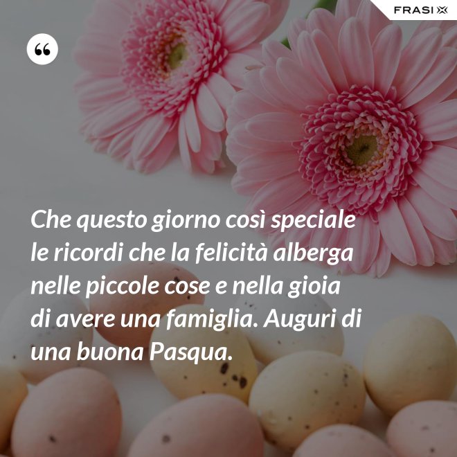 Che questo giorno così speciale le ricordi che la felicità alberga nelle piccole cose e nella gioia di avere una famiglia. Auguri di una buona Pasqua. - Anonimo