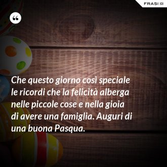 Che questo giorno così speciale le ricordi che la felicità alberga nelle piccole cose e nella gioia di avere una famiglia. Auguri di una buona Pasqua. - Anonimo