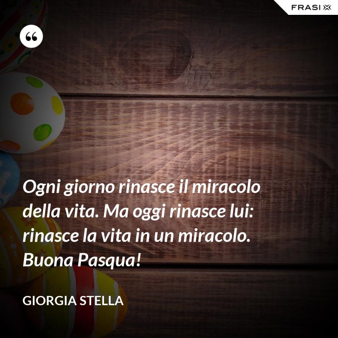 Ogni giorno rinasce il miracolo della vita. Ma oggi rinasce lui: rinasce la vita in un miracolo. Buona Pasqua! - Giorgia Stella