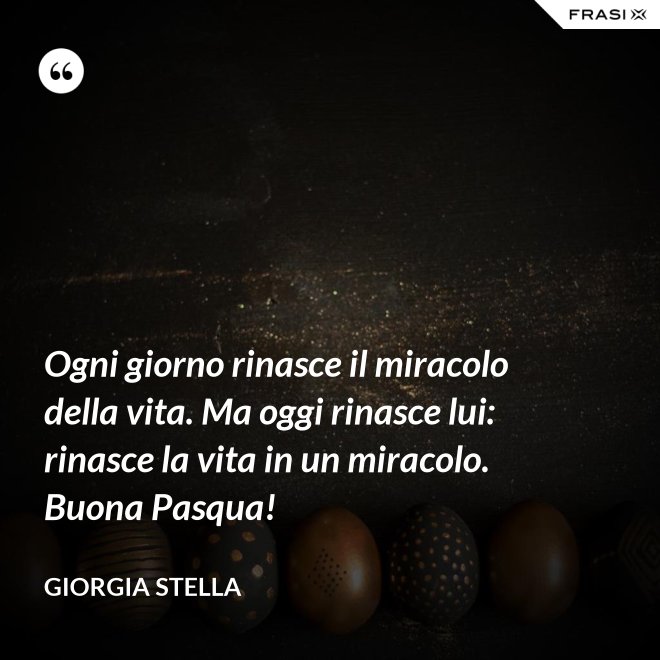 Ogni giorno rinasce il miracolo della vita. Ma oggi rinasce lui: rinasce la vita in un miracolo. Buona Pasqua! - Giorgia Stella