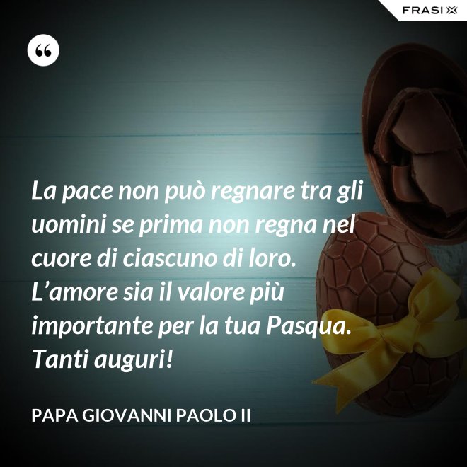 La pace non può regnare tra gli uomini se prima non regna nel cuore di ciascuno di loro. L’amore sia il valore più importante per la tua Pasqua. Tanti auguri! - Papa Giovanni Paolo II