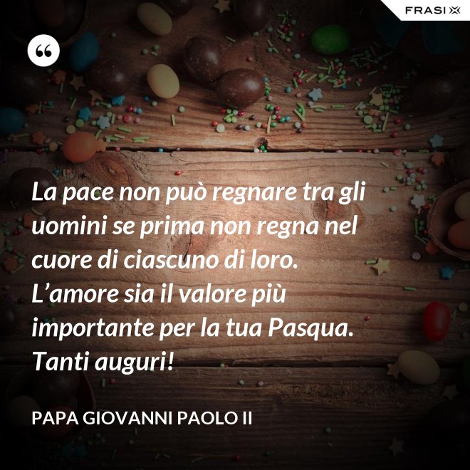 La pace non può regnare tra gli uomini se prima non regna nel cuore di ciascuno di loro. L’amore sia il valore più importante per la tua Pasqua. Tanti auguri! - Papa Giovanni Paolo II