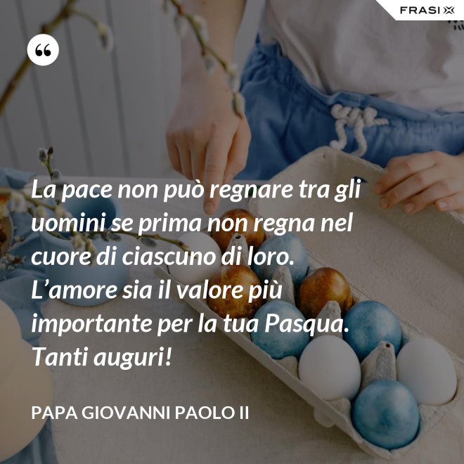 La pace non può regnare tra gli uomini se prima non regna nel cuore di ciascuno di loro. L’amore sia il valore più importante per la tua Pasqua. Tanti auguri! - Papa Giovanni Paolo II