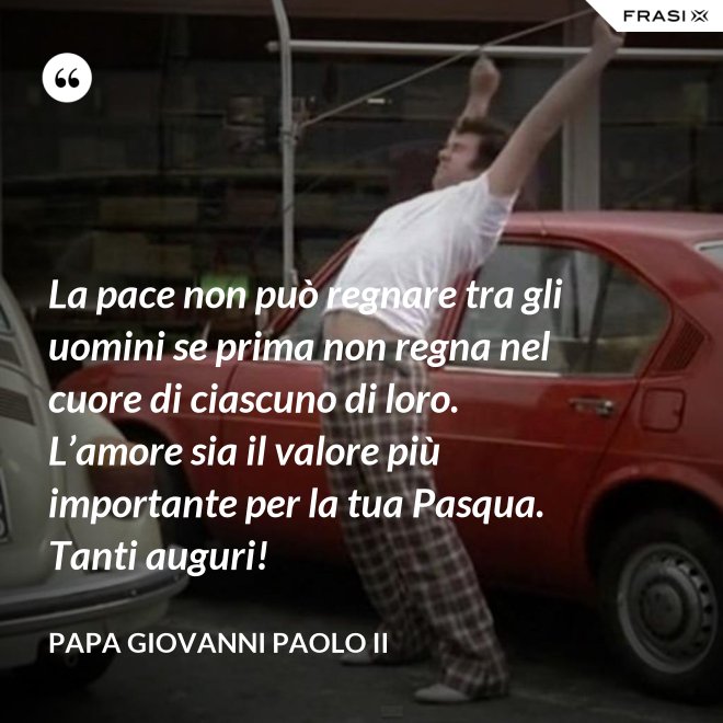 La pace non può regnare tra gli uomini se prima non regna nel cuore di ciascuno di loro. L’amore sia il valore più importante per la tua Pasqua. Tanti auguri! - Papa Giovanni Paolo II