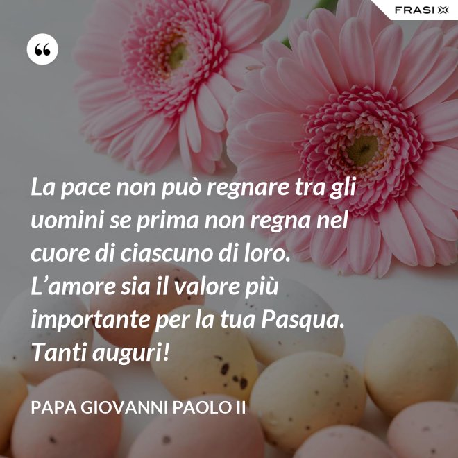 La pace non può regnare tra gli uomini se prima non regna nel cuore di ciascuno di loro. L’amore sia il valore più importante per la tua Pasqua. Tanti auguri! - Papa Giovanni Paolo II