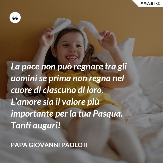 La pace non può regnare tra gli uomini se prima non regna nel cuore di ciascuno di loro. L’amore sia il valore più importante per la tua Pasqua. Tanti auguri! - Papa Giovanni Paolo II