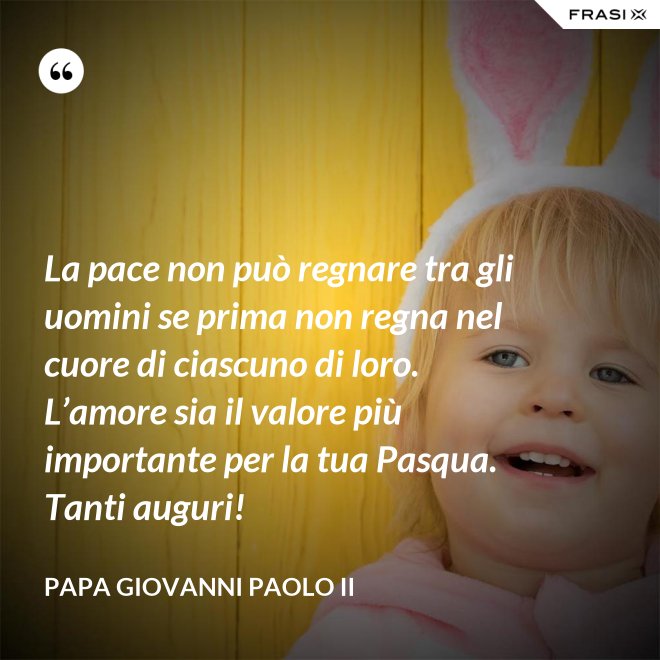 La pace non può regnare tra gli uomini se prima non regna nel cuore di ciascuno di loro. L’amore sia il valore più importante per la tua Pasqua. Tanti auguri! - Papa Giovanni Paolo II