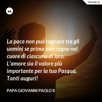 La pace non può regnare tra gli uomini se prima non regna nel cuore di ciascuno di loro. L’amore sia il valore più importante per la tua Pasqua. Tanti auguri! - Papa Giovanni Paolo II