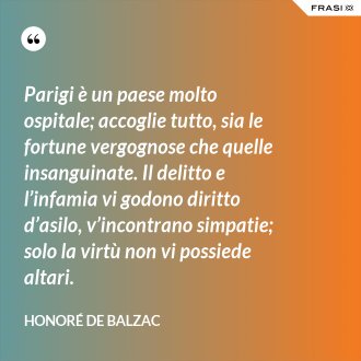 Parigi è un paese molto ospitale; accoglie tutto, sia le fortune vergognose che quelle insanguinate. Il delitto e l’infamia vi godono diritto d’asilo, v’incontrano simpatie; solo la virtù non vi possiede altari. - Honoré de Balzac