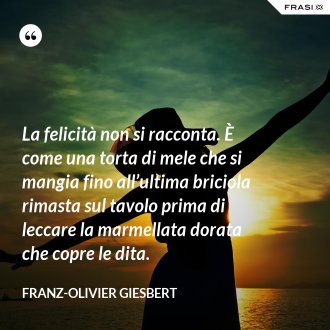 La felicità non si racconta. È come una torta di mele che si mangia fino all’ultima briciola rimasta sul tavolo prima di leccare la marmellata dorata che copre le dita. - Franz-Olivier Giesbert