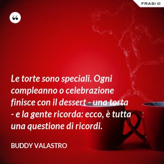 Le torte sono speciali. Ogni compleanno o celebrazione finisce con il dessert - una torta - e la gente ricorda: ecco, è tutta una questione di ricordi. - Buddy Valastro