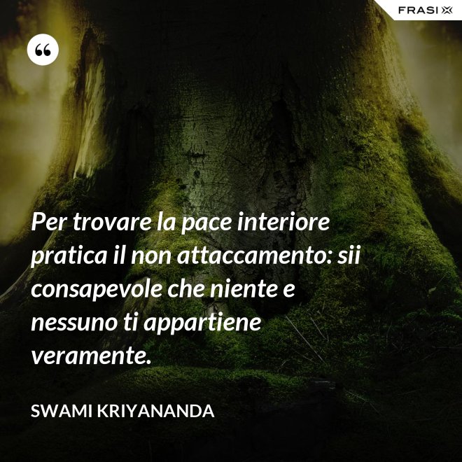 Per trovare la pace interiore pratica il non attaccamento: sii consapevole che niente e nessuno ti appartiene veramente. - Swami Kriyananda