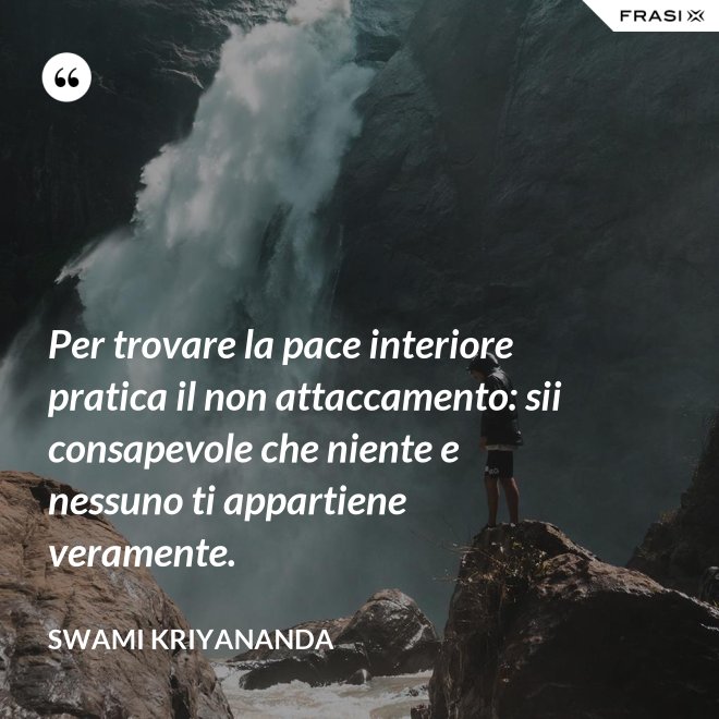 Per trovare la pace interiore pratica il non attaccamento: sii consapevole che niente e nessuno ti appartiene veramente. - Swami Kriyananda