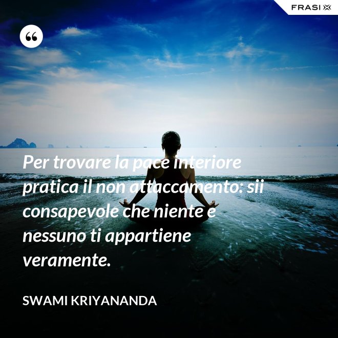 Per trovare la pace interiore pratica il non attaccamento: sii consapevole che niente e nessuno ti appartiene veramente. - Swami Kriyananda