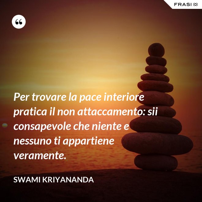 Per trovare la pace interiore pratica il non attaccamento: sii consapevole che niente e nessuno ti appartiene veramente. - Swami Kriyananda