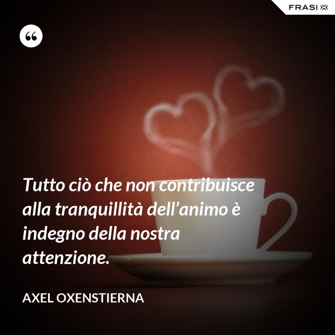 Tutto ciò che non contribuisce alla tranquillità dell’animo è indegno della nostra attenzione. - Axel Oxenstierna