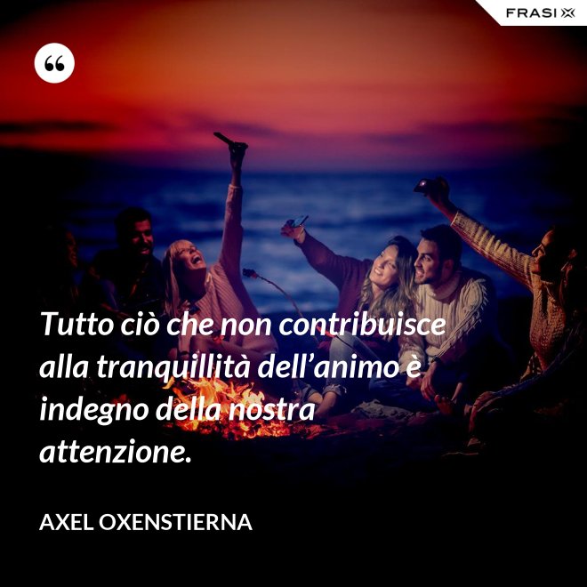 Tutto ciò che non contribuisce alla tranquillità dell’animo è indegno della nostra attenzione. - Axel Oxenstierna