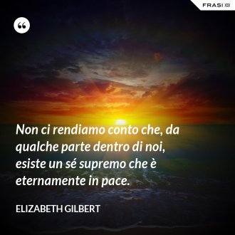 Non ci rendiamo conto che, da qualche parte dentro di noi, esiste un sé supremo che è eternamente in pace. - Elizabeth Gilbert