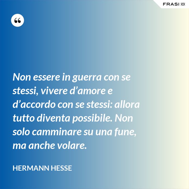 Non essere in guerra con se stessi, vivere d’amore e d’accordo con se stessi: allora tutto diventa possibile. Non solo camminare su una fune, ma anche volare. - Hermann Hesse