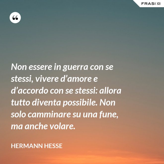 Non essere in guerra con se stessi, vivere d’amore e d’accordo con se stessi: allora tutto diventa possibile. Non solo camminare su una fune, ma anche volare. - Hermann Hesse