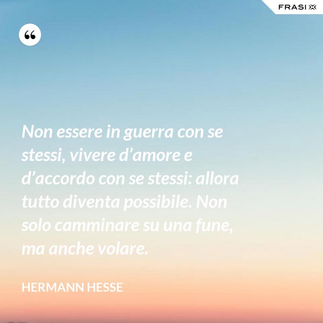 Non essere in guerra con se stessi, vivere d’amore e d’accordo con se stessi: allora tutto diventa possibile. Non solo camminare su una fune, ma anche volare. - Hermann Hesse