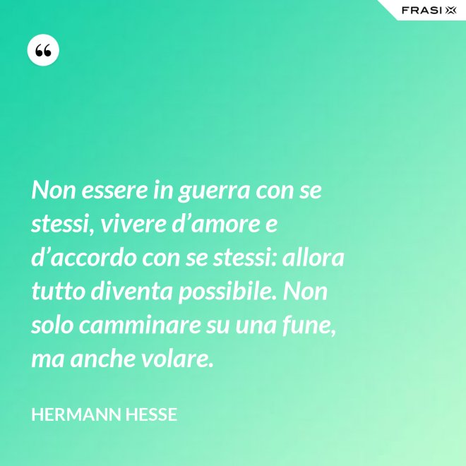 Non essere in guerra con se stessi, vivere d’amore e d’accordo con se stessi: allora tutto diventa possibile. Non solo camminare su una fune, ma anche volare. - Hermann Hesse