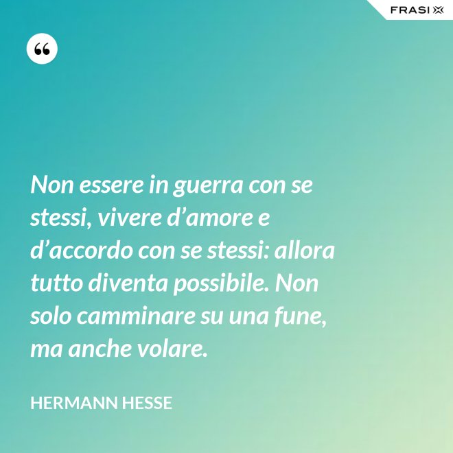 Non essere in guerra con se stessi, vivere d’amore e d’accordo con se stessi: allora tutto diventa possibile. Non solo camminare su una fune, ma anche volare. - Hermann Hesse