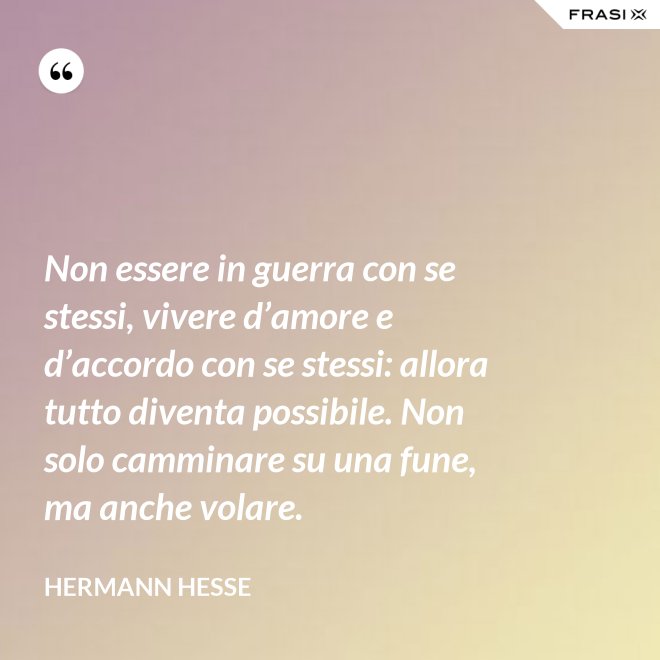 Non essere in guerra con se stessi, vivere d’amore e d’accordo con se stessi: allora tutto diventa possibile. Non solo camminare su una fune, ma anche volare. - Hermann Hesse