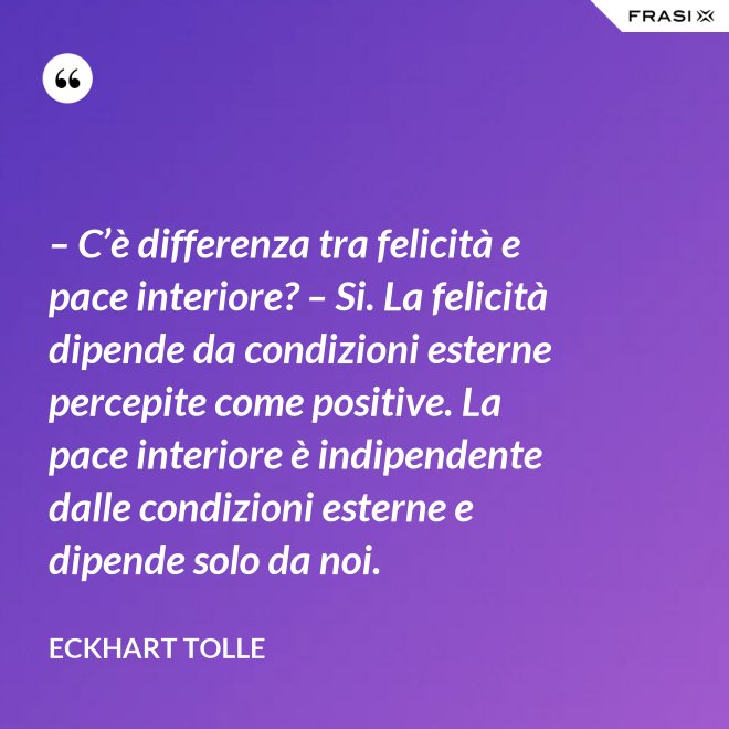 – C’è differenza tra felicità e pace interiore? – Si. La felicità dipende da condizioni esterne percepite come positive. La pace interiore è indipendente dalle condizioni esterne e dipende solo da noi. - Eckhart Tolle