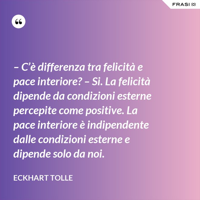 – C’è differenza tra felicità e pace interiore? – Si. La felicità dipende da condizioni esterne percepite come positive. La pace interiore è indipendente dalle condizioni esterne e dipende solo da noi. - Eckhart Tolle