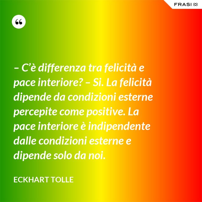 – C’è differenza tra felicità e pace interiore? – Si. La felicità dipende da condizioni esterne percepite come positive. La pace interiore è indipendente dalle condizioni esterne e dipende solo da noi. - Eckhart Tolle