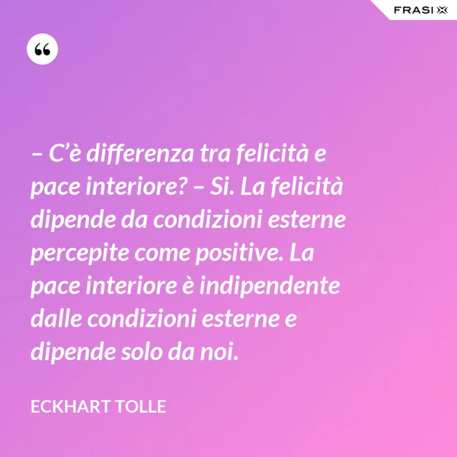 – C’è differenza tra felicità e pace interiore? – Si. La felicità dipende da condizioni esterne percepite come positive. La pace interiore è indipendente dalle condizioni esterne e dipende solo da noi. - Eckhart Tolle