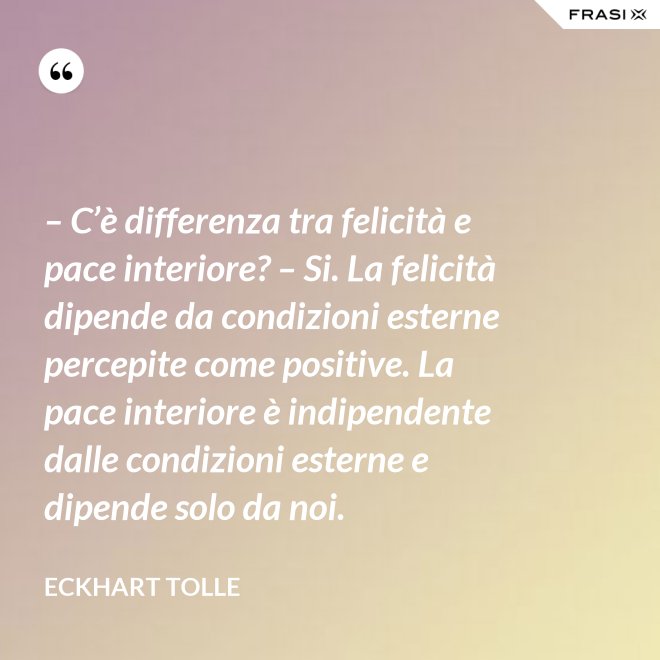 – C’è differenza tra felicità e pace interiore? – Si. La felicità dipende da condizioni esterne percepite come positive. La pace interiore è indipendente dalle condizioni esterne e dipende solo da noi. - Eckhart Tolle