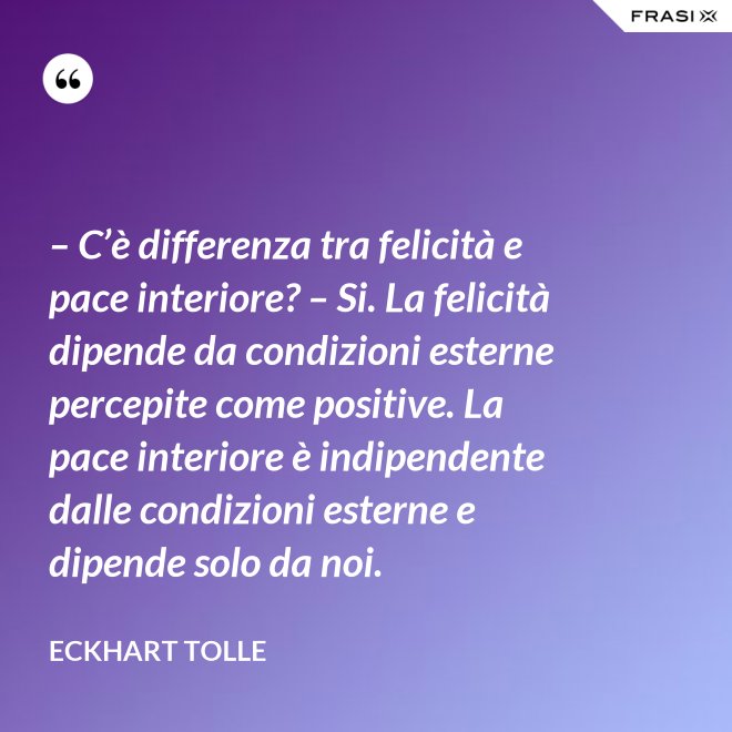 – C’è differenza tra felicità e pace interiore? – Si. La felicità dipende da condizioni esterne percepite come positive. La pace interiore è indipendente dalle condizioni esterne e dipende solo da noi. - Eckhart Tolle