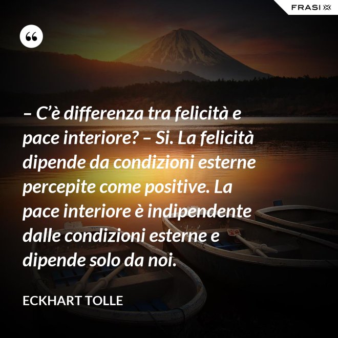 – C’è differenza tra felicità e pace interiore? – Si. La felicità dipende da condizioni esterne percepite come positive. La pace interiore è indipendente dalle condizioni esterne e dipende solo da noi. - Eckhart Tolle