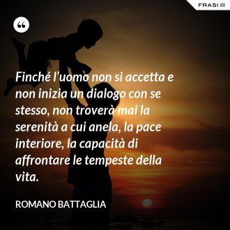 Finché l’uomo non si accetta e non inizia un dialogo con se stesso, non troverà mai la serenità a cui anela, la pace interiore, la capacità di affrontare le tempeste della vita. - Romano Battaglia