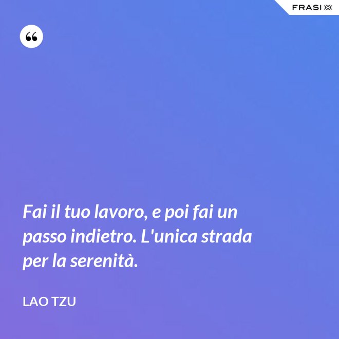 Fai il tuo lavoro, e poi fai un passo indietro. L'unica strada per la serenità. - Lao Tzu