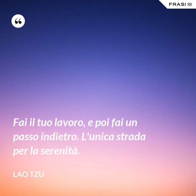 Fai il tuo lavoro, e poi fai un passo indietro. L'unica strada per la serenità. - Lao Tzu