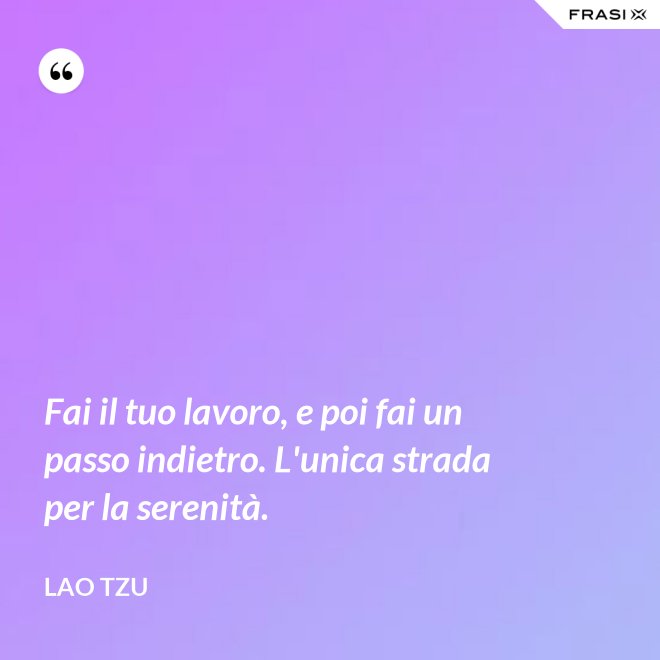 Fai il tuo lavoro, e poi fai un passo indietro. L'unica strada per la serenità. - Lao Tzu