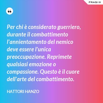 Per chi è considerato guerriero, durante il combattimento l'annientamento del nemico deve essere l'unica preoccupazione. Reprimete qualsiasi emozione o compassione. Questo è il cuore dell'arte del combattimento. - Hattori Hanzo