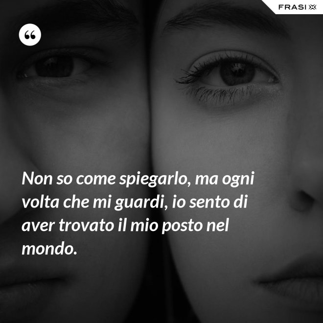 Non so come spiegarlo, ma ogni volta che mi guardi, io sento di aver trovato il mio posto nel mondo. - Anonimo