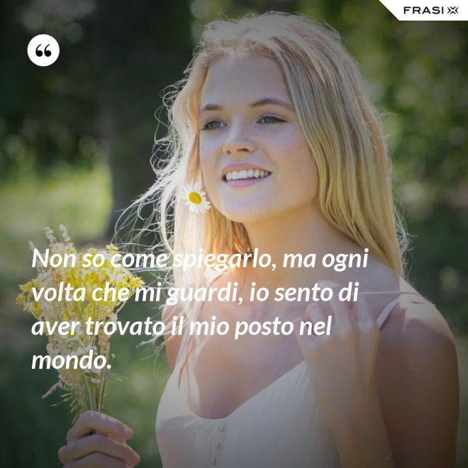 Non so come spiegarlo, ma ogni volta che mi guardi, io sento di aver trovato il mio posto nel mondo. - Anonimo