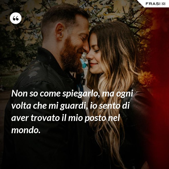 Non so come spiegarlo, ma ogni volta che mi guardi, io sento di aver trovato il mio posto nel mondo. - Anonimo
