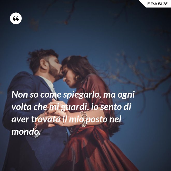 Non so come spiegarlo, ma ogni volta che mi guardi, io sento di aver trovato il mio posto nel mondo. - Anonimo