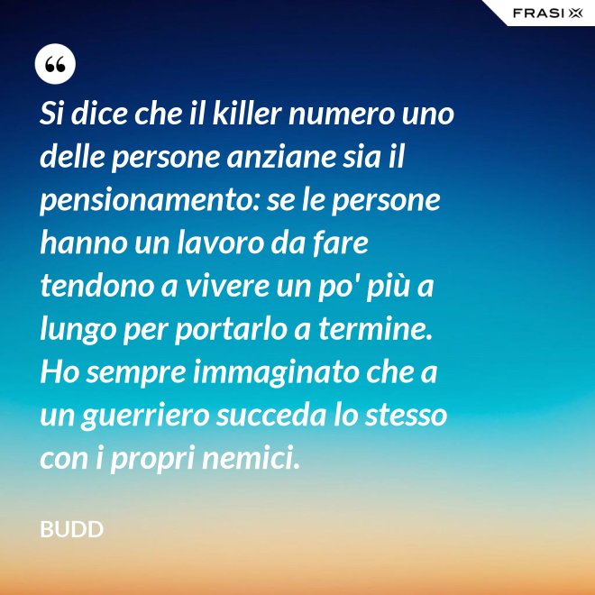 Si dice che il killer numero uno delle persone anziane sia il pensionamento: se le persone hanno un lavoro da fare tendono a vivere un po' più a lungo per portarlo a termine. Ho sempre immaginato che a un guerriero succeda lo stesso con i propri nemici. - Budd
