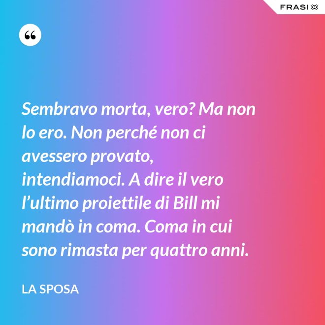 Sembravo morta, vero? Ma non lo ero. Non perché non ci avessero provato, intendiamoci. A dire il vero l’ultimo proiettile di Bill mi mandò in coma. Coma in cui sono rimasta per quattro anni. - La sposa