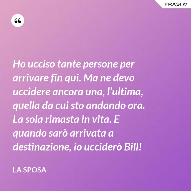 Ho ucciso tante persone per arrivare fin qui. Ma ne devo uccidere ancora una, l’ultima, quella da cui sto andando ora. La sola rimasta in vita. E quando sarò arrivata a destinazione, io ucciderò Bill! - La sposa