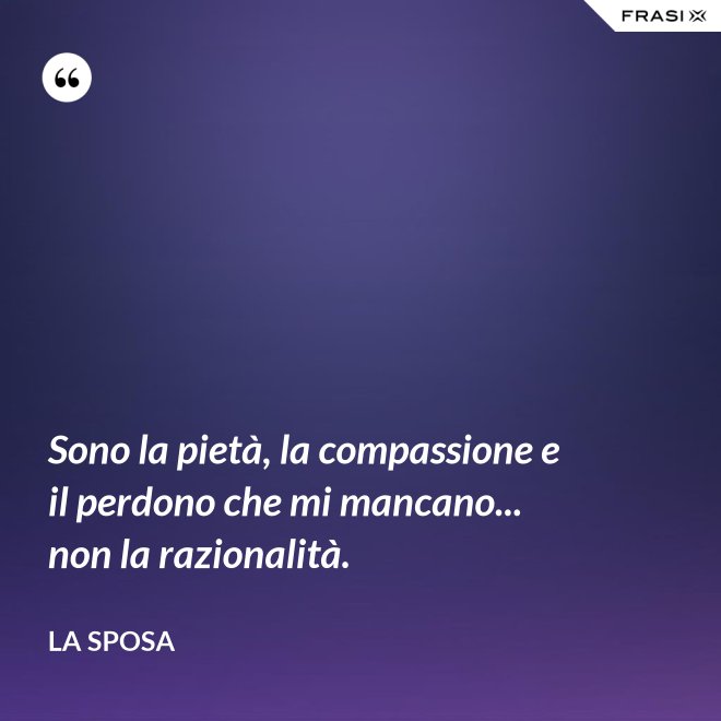 Sono la pietà, la compassione e il perdono che mi mancano... non la razionalità. - La sposa