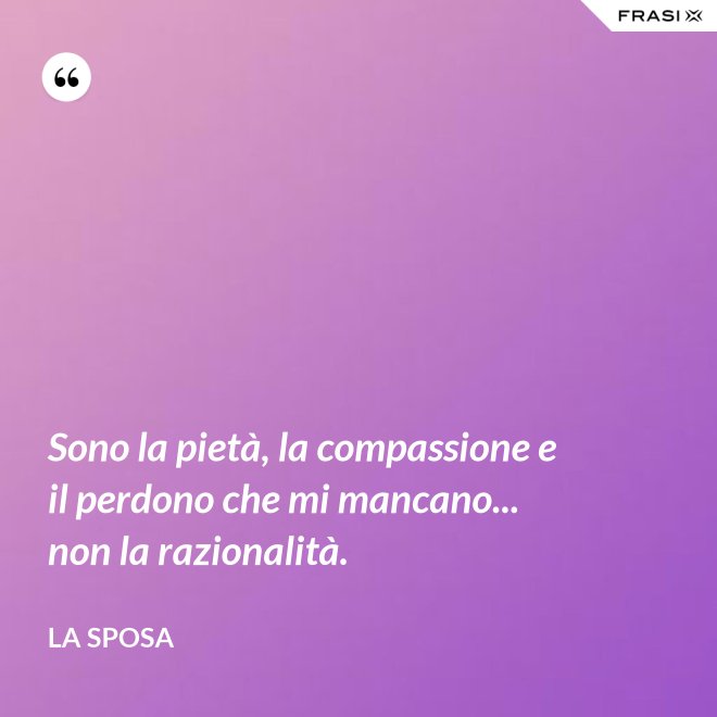 Sono la pietà, la compassione e il perdono che mi mancano... non la razionalità. - La sposa