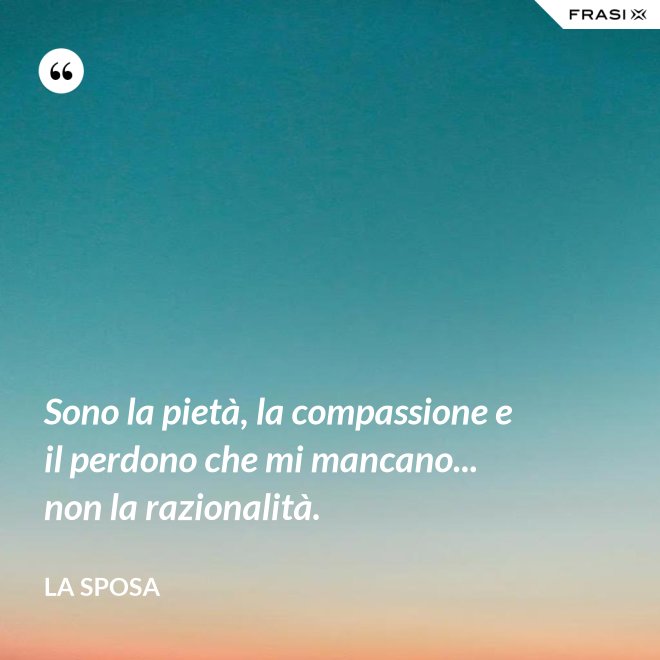 Sono la pietà, la compassione e il perdono che mi mancano... non la razionalità. - La sposa